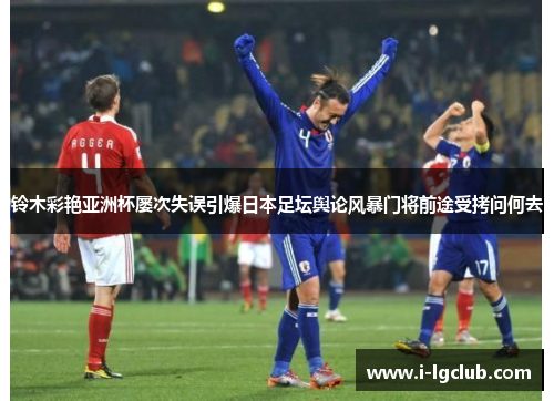 铃木彩艳亚洲杯屡次失误引爆日本足坛舆论风暴门将前途受拷问何去