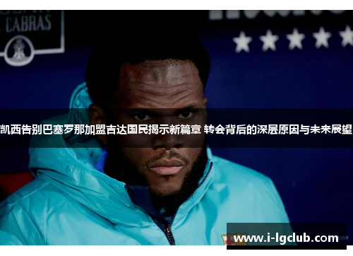 凯西告别巴塞罗那加盟吉达国民揭示新篇章 转会背后的深层原因与未来展望